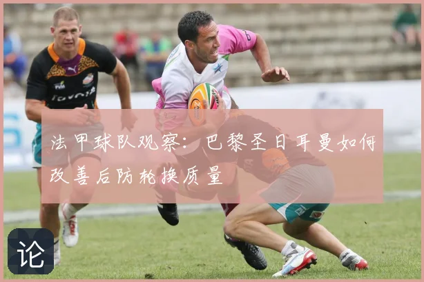 法甲球队观察：巴黎圣日耳曼如何改善后防轮换质量