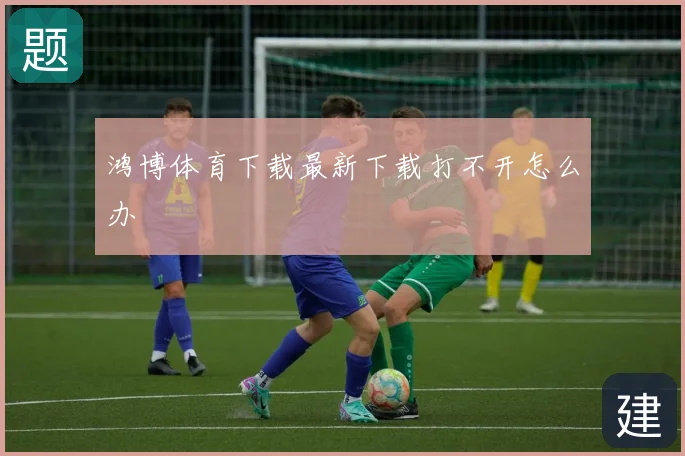 鸿博体育下载最新下载打不开怎么办
