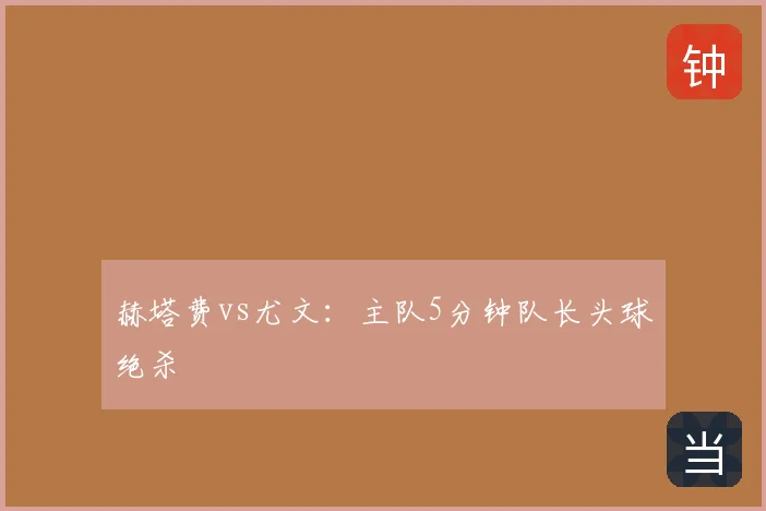 赫塔费vs尤文：主队5分钟队长头球绝杀